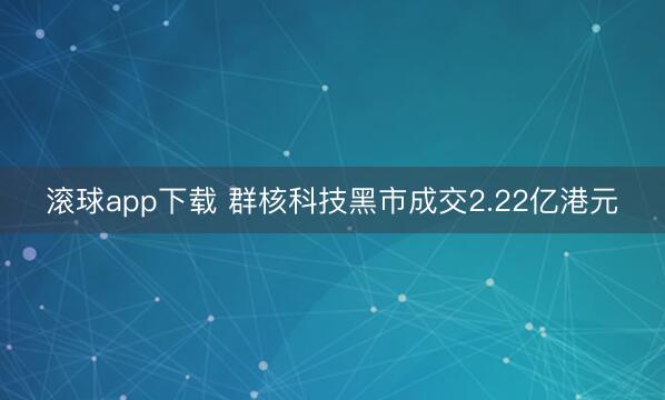滚球app下载 群核科技黑市成交2.22亿港元
