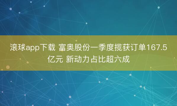 滚球app下载 富奥股份一季度揽获订单167.5亿元 新动力占比超六成