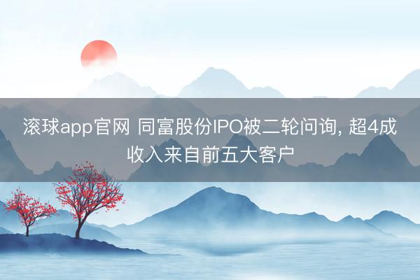 滚球app官网 同富股份IPO被二轮问询， 超4成收入来自前五大客户