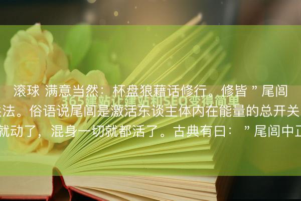滚球 满意当然：杯盘狼藉话修行。修皆＂尾闾＂是习练一切内功的共法。俗语说尾闾是激活东谈主体内在能量的总开关，尾巴活了，龙脊就动了，混身一切就都活了。古典有曰：＂尾闾中正，神贯顶＂，这个在站桩功和太极动功中...