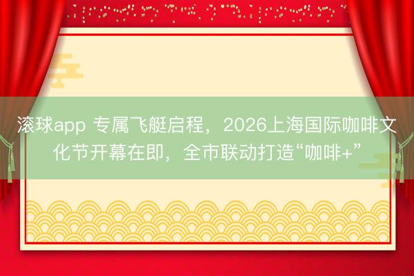 滚球app 专属飞艇启程，2026上海国际咖啡文化节开幕在即，全市联动打造“咖啡+”