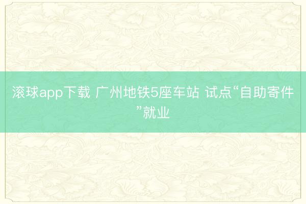 滚球app下载 广州地铁5座车站 试点“自助寄件”就业
