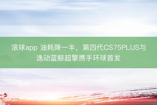 滚球app 油耗降一半，第四代CS75PLUS与逸动蓝鲸超擎携手环球首发