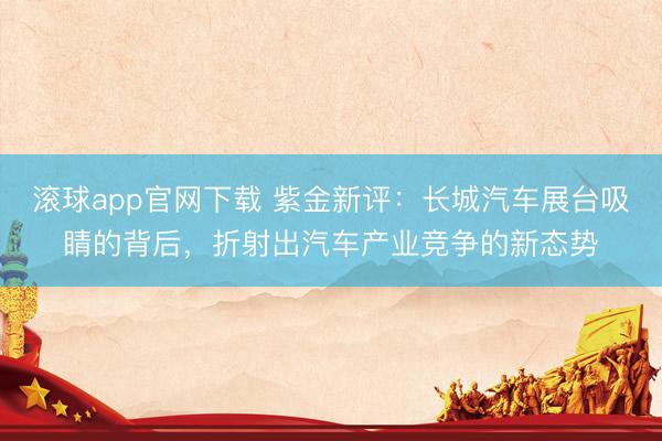 滚球app官网下载 紫金新评：长城汽车展台吸睛的背后，折射出汽车产业竞争的新态势
