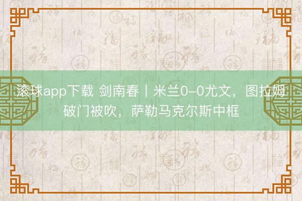 滚球app下载 剑南春丨米兰0-0尤文，图拉姆破门被吹，萨勒马克尔斯中框