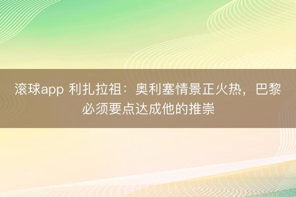 滚球app 利扎拉祖：奥利塞情景正火热，巴黎必须要点达成他的推崇