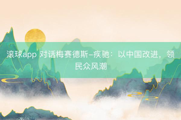 滚球app 对话梅赛德斯-疾驰：以中国改进，领民众风潮