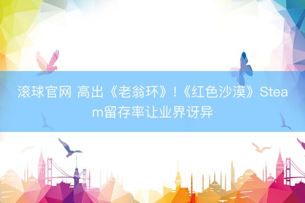 滚球官网 高出《老翁环》!《红色沙漠》Steam留存率让业界讶异