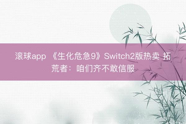 滚球app 《生化危急9》Switch2版热卖 拓荒者：咱们齐不敢信服
