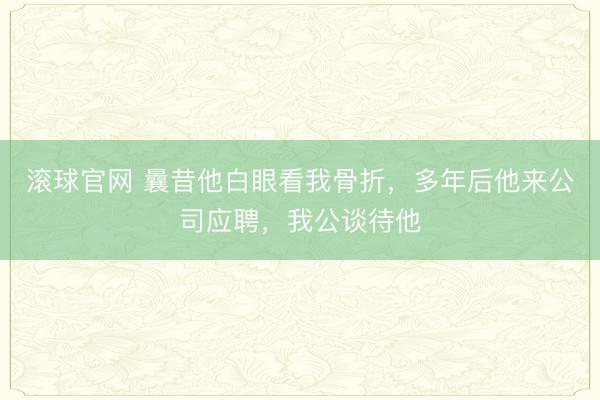 滚球官网 曩昔他白眼看我骨折，多年后他来公司应聘，我公谈待他