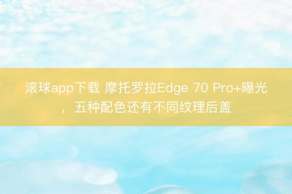 滚球app下载 摩托罗拉Edge 70 Pro+曝光，五种配色还有不同纹理后盖