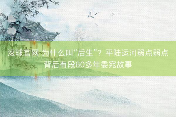 滚球官网 为什么叫“后生”？平陆运河弱点弱点背后有段60多年委宛故事