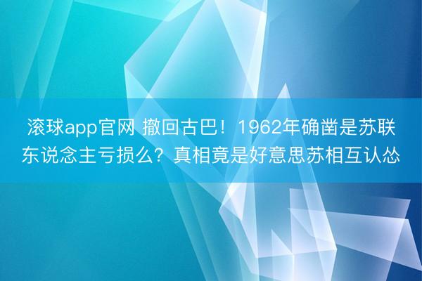 滚球app官网 撤回古巴！1962年确凿是苏联东说念主亏损么？真相竟是好意思苏相互认怂