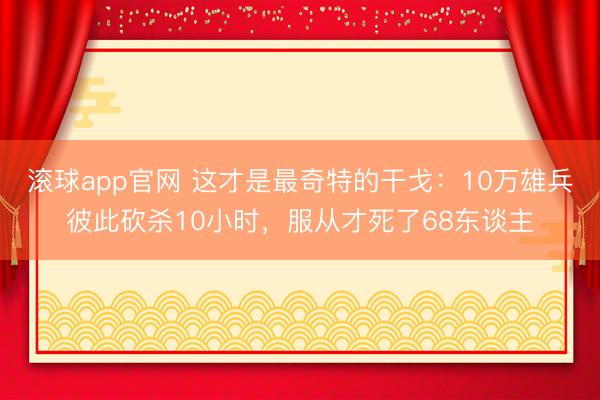 滚球app官网 这才是最奇特的干戈：10万雄兵彼此砍杀10小时，服从才死了68东谈主