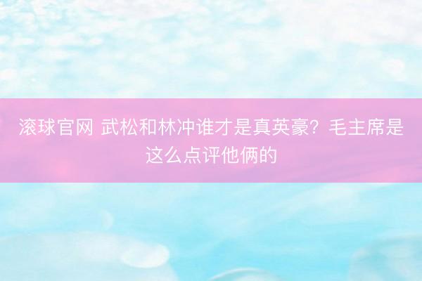 滚球官网 武松和林冲谁才是真英豪？毛主席是这么点评他俩的