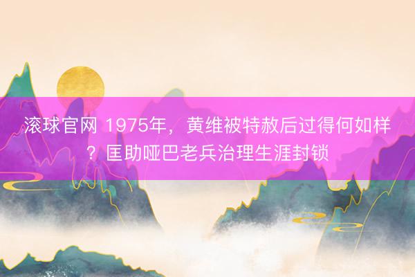 滚球官网 1975年，黄维被特赦后过得何如样？匡助哑巴老兵治理生涯封锁
