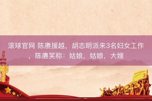 滚球官网 陈赓援越，胡志明派来3名妇女工作，陈赓笑称：姑娘，姑娘，大嫂