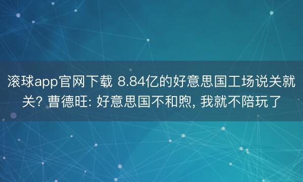 滚球app官网下载 8.84亿的好意思国工场说关就关? 曹德旺: 好意思国不和煦， 我就不陪玩了