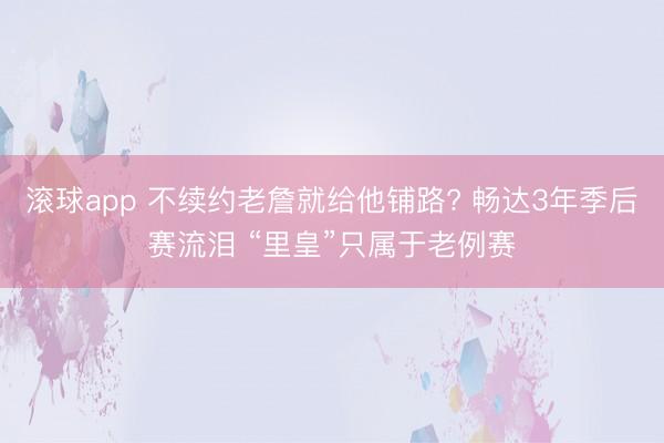 滚球app 不续约老詹就给他铺路? 畅达3年季后赛流泪 “里皇”只属于老例赛