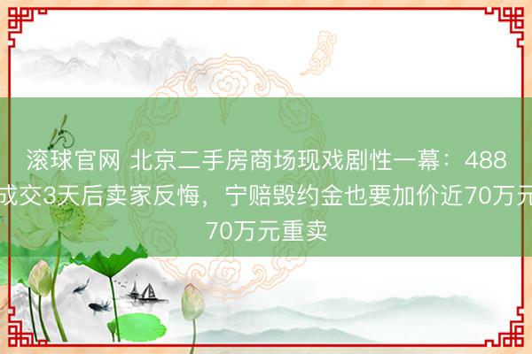 滚球官网 北京二手房商场现戏剧性一幕：488万元成交3天后卖家反悔，宁赔毁约金也要加价近70万元重卖
