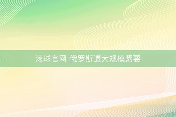 滚球官网 俄罗斯遭大规模紧要