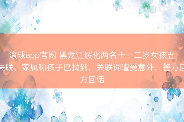 滚球app官网 黑龙江绥化两名十一二岁女孩五一失联，家属称孩子已找到，关联词遭受意外，警方回话