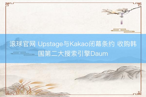 滚球官网 Upstage与Kakao闭幕条约 收购韩国第二大搜索引擎Daum