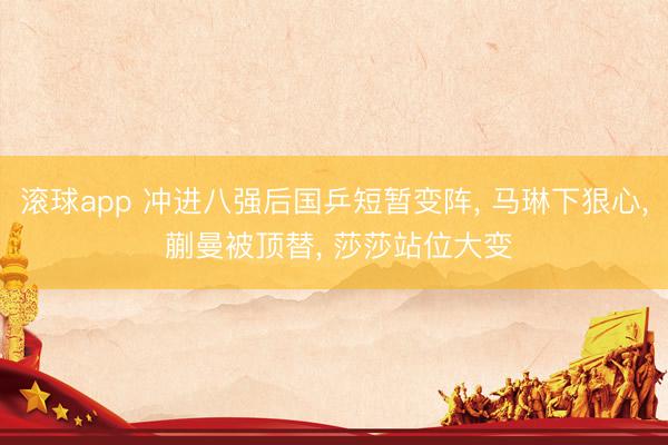 滚球app 冲进八强后国乒短暂变阵， 马琳下狠心， 蒯曼被顶替， 莎莎站位大变