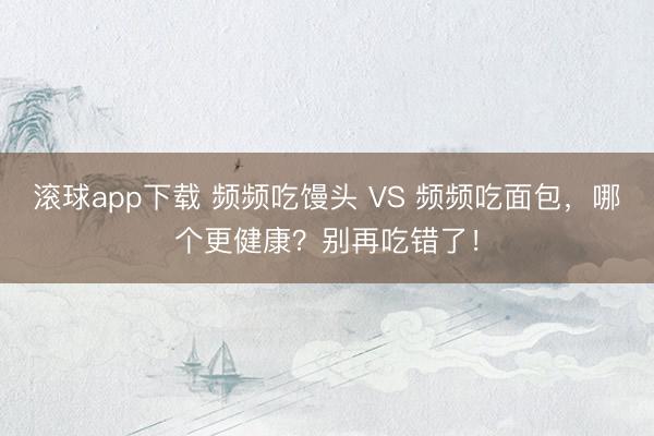 滚球app下载 频频吃馒头 VS 频频吃面包，哪个更健康？别再吃错了！
