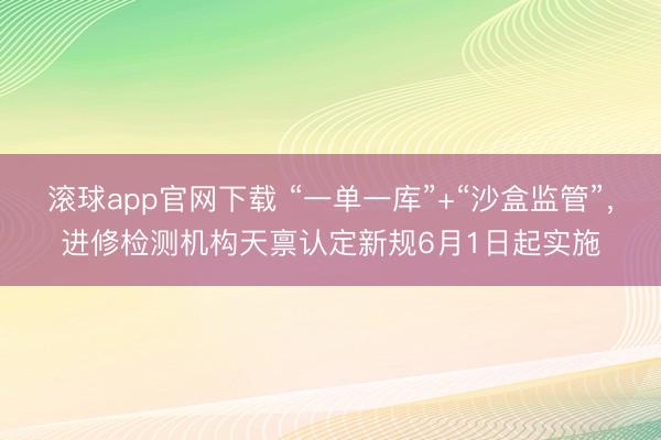 滚球app官网下载 “一单一库”+“沙盒监管”，进修检测机构天禀认定新规6月1日起实施