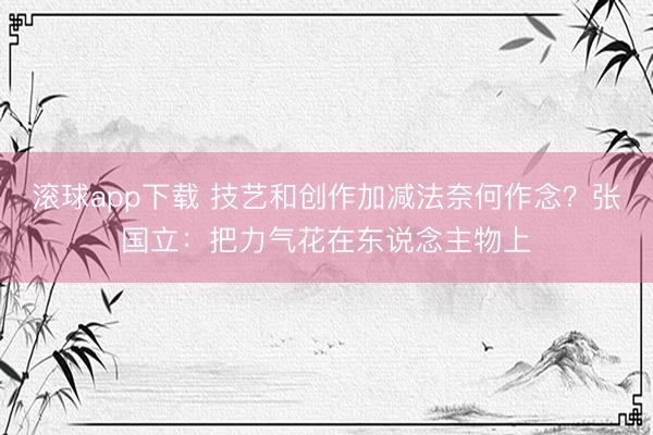 滚球app下载 技艺和创作加减法奈何作念？张国立：把力气花在东说念主物上