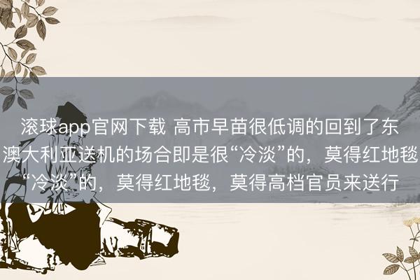 滚球app官网下载 高市早苗很低调的回到了东京，不低调也不行呀！澳大利亚送机的场合即是很“冷淡”的，莫得红地毯，莫得高档官员来送行