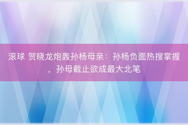 滚球 贺晓龙炮轰孙杨母亲：孙杨负面热搜掌握，孙母截止欲成最大北笔