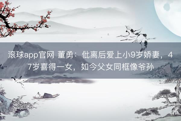 滚球app官网 董勇：仳离后爱上小9岁娇妻，47岁喜得一女，如今父女同框像爷孙